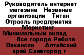 Руководитель интернет-магазина › Название организации ­ Титан › Отрасль предприятия ­ Маркетинг › Минимальный оклад ­ 26 000 - Все города Работа » Вакансии   . Алтайский край,Славгород г.